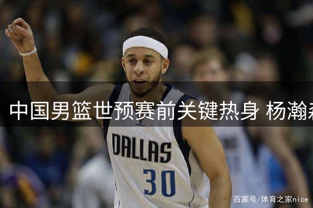 中国男篮世预赛前关键热身 杨瀚森特训归来能否扭转战局？
