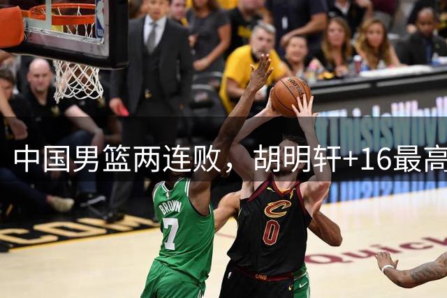 中国男篮两连败，胡明轩+16最高，李弘权7中0廖三宁得分王