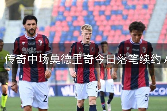 传奇中场莫德里奇今日落笔续约 AC米兰，新赛季继续红黑征程