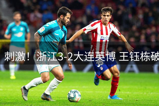 刺激！浙江3-2大连英博 王钰栋破门+2球被吹 毛伟杰世界波难救主