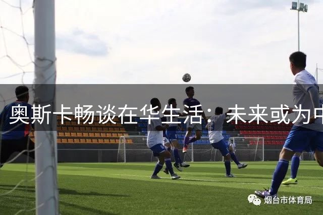 奥斯卡畅谈在华生活：未来或为中国足球贡献力量