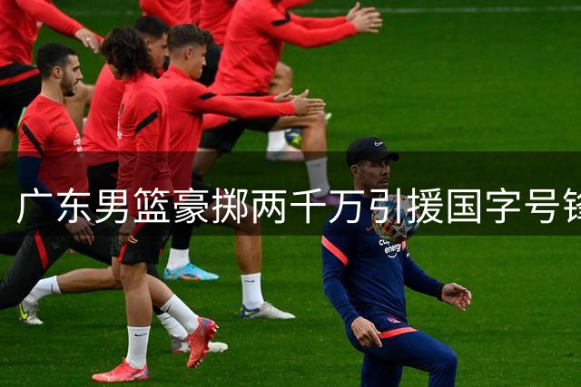 广东男篮豪掷两千万引援国字号锋线 曝朱芳雨或组三叉戟冲击季后赛