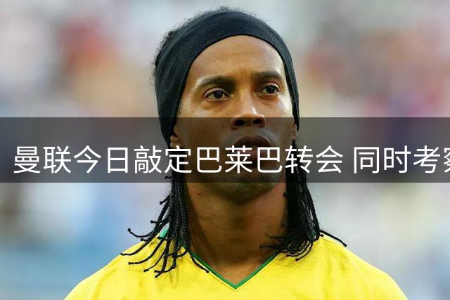 曼联今日敲定巴莱巴转会 同时考察巴萨后卫巴尔德