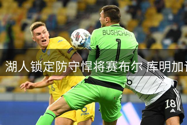 湖人锁定防守悍将赛布尔 库明加谈判受阻促引援转向