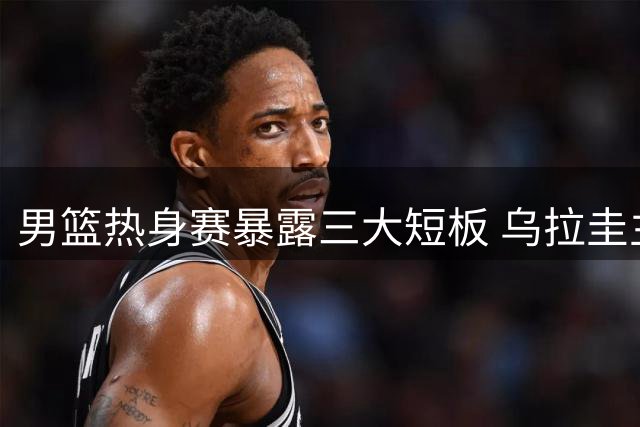 男篮热身赛暴露三大短板 乌拉圭主帅解析胜因