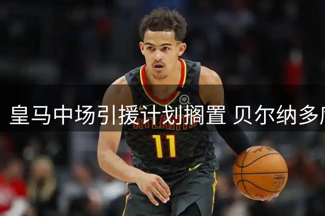 皇马中场引援计划搁置 贝尔纳多席尔瓦或成新核