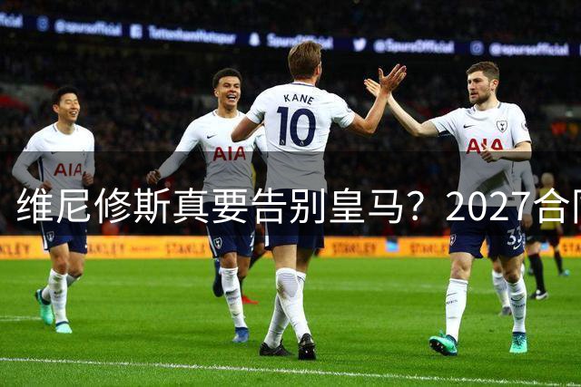 维尼修斯真要告别皇马？2027合同年的致命诱惑