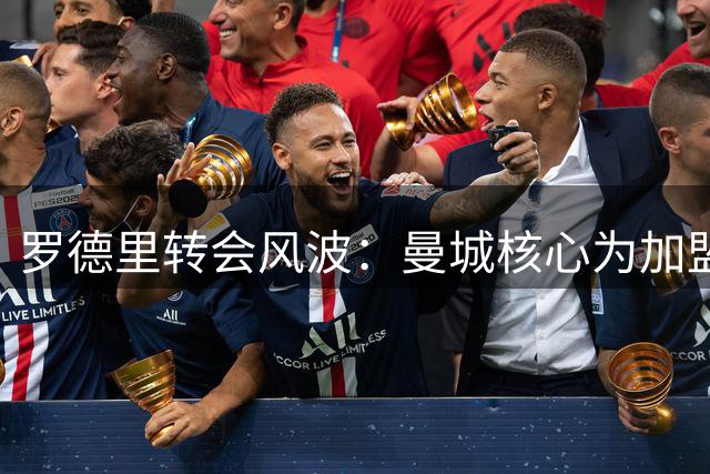 罗德里转会风波：曼城核心为加盟皇马主动砍价，引发足坛热议
