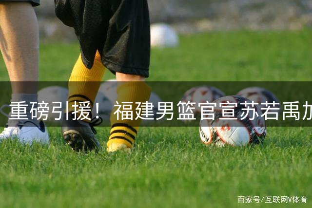 重磅引援！福建男篮官宣苏若禹加盟 训练视频展现良好状态