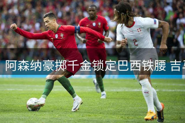 阿森纳豪掷千金锁定巴西铁腰 吉马良斯加盟将重塑英超争冠格局
