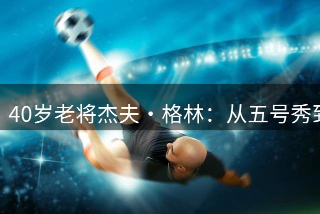 40岁老将杰夫·格林：从五号秀到总冠军的光辉岁月