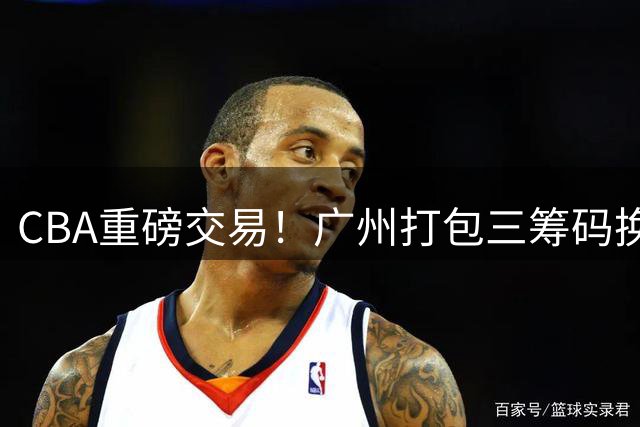 CBA重磅交易！广州打包三筹码换状元签 热门新秀集体避选引深思